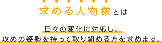 求める人物像とは 日々の変化に対応し、攻めの姿勢を持って取り組める方を求めます。