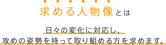 求める人物像とは 日々の変化に対応し、攻めの姿勢を持って取り組める方を求めます。